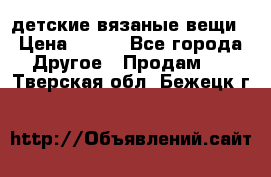 детские вязаные вещи › Цена ­ 500 - Все города Другое » Продам   . Тверская обл.,Бежецк г.